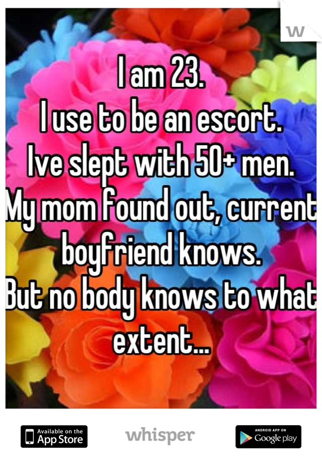 I am 23.
I use to be an escort. 
Ive slept with 50+ men. 
My mom found out, current boyfriend knows.
But no body knows to what extent...

