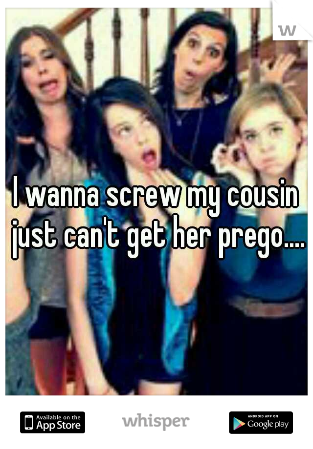 I wanna screw my cousin just can't get her prego....