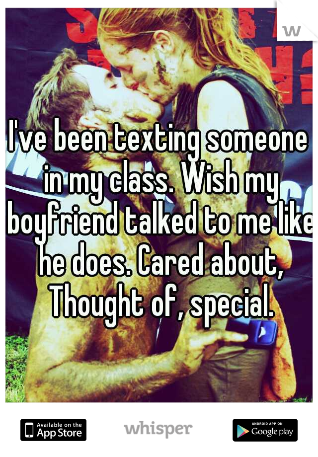 I've been texting someone in my class. Wish my boyfriend talked to me like he does. Cared about, Thought of, special.