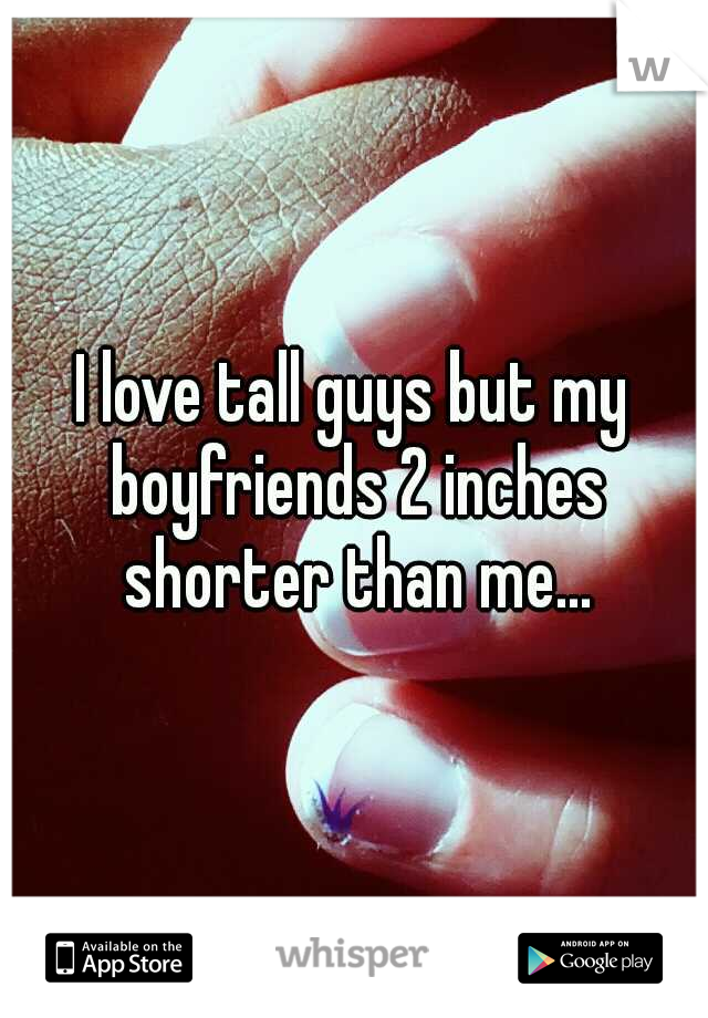 I love tall guys but my boyfriends 2 inches shorter than me...