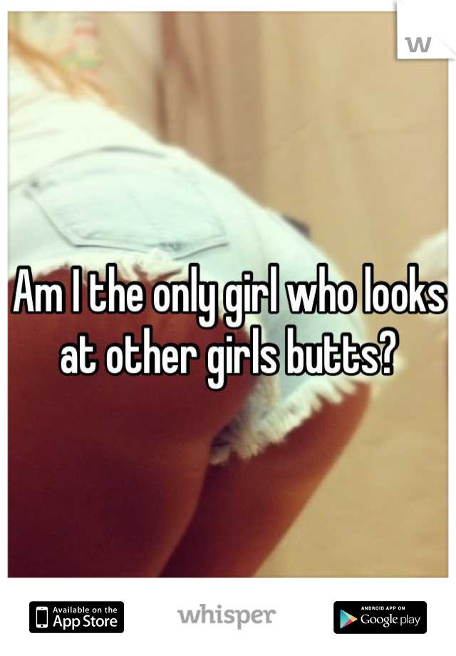 Am I the only girl who looks at other girls butts?