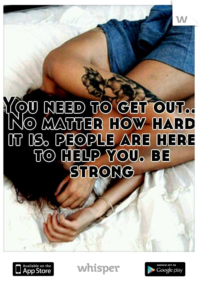 You need to get out.. No matter how hard it is. people are here to help you. be strong