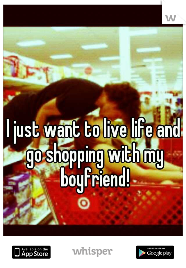 I just want to live life and go shopping with my boyfriend!