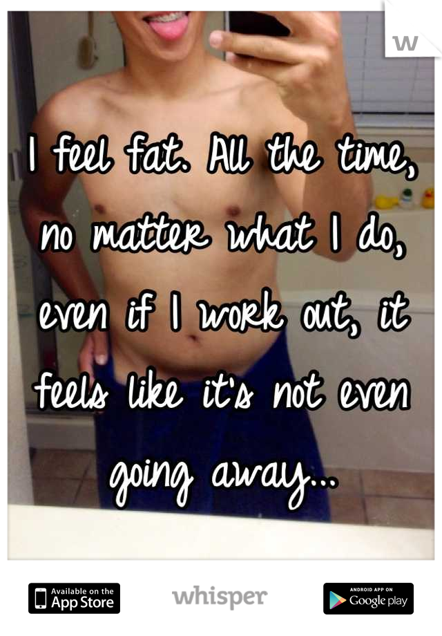 I feel fat. All the time, no matter what I do, even if I work out, it feels like it's not even going away...