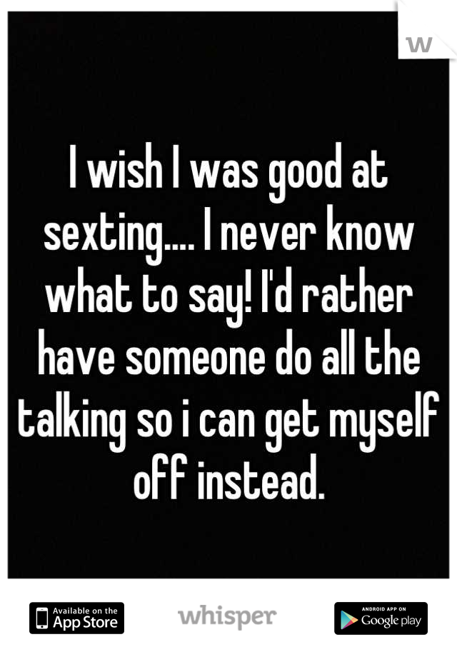 I wish I was good at sexting.... I never know what to say! I'd rather have someone do all the talking so i can get myself off instead.
