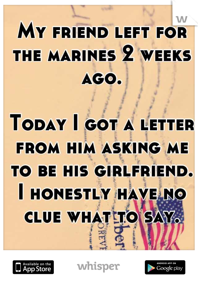 My friend left for the marines 2 weeks ago. 

Today I got a letter from him asking me to be his girlfriend.  I honestly have no clue what to say.