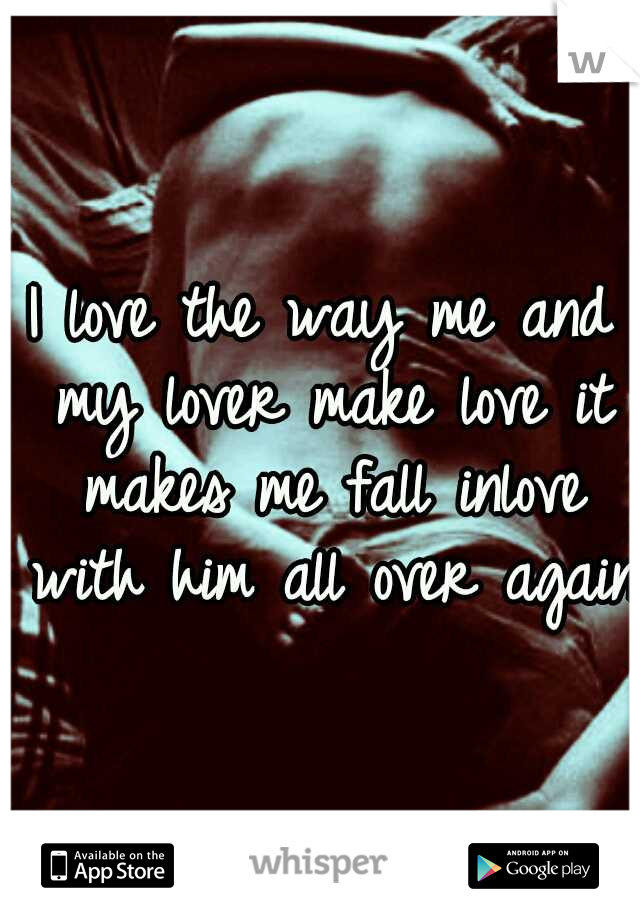 I love the way me and my lover make love it makes me fall inlove with him all over again!