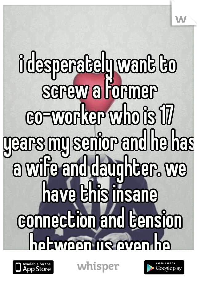i desperately want to screw a former co-worker who is 17 years my senior and he has a wife and daughter. we have this insane connection and tension between us even he admits it.