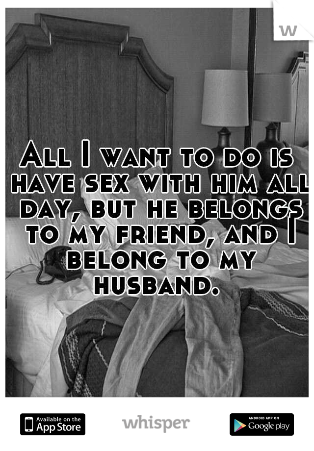 All I want to do is have sex with him all day, but he belongs to my friend, and I belong to my husband. 