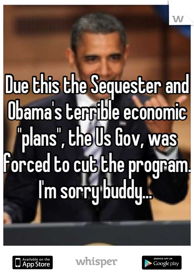 Due this the Sequester and Obama's terrible economic "plans", the Us Gov, was forced to cut the program. I'm sorry buddy... 