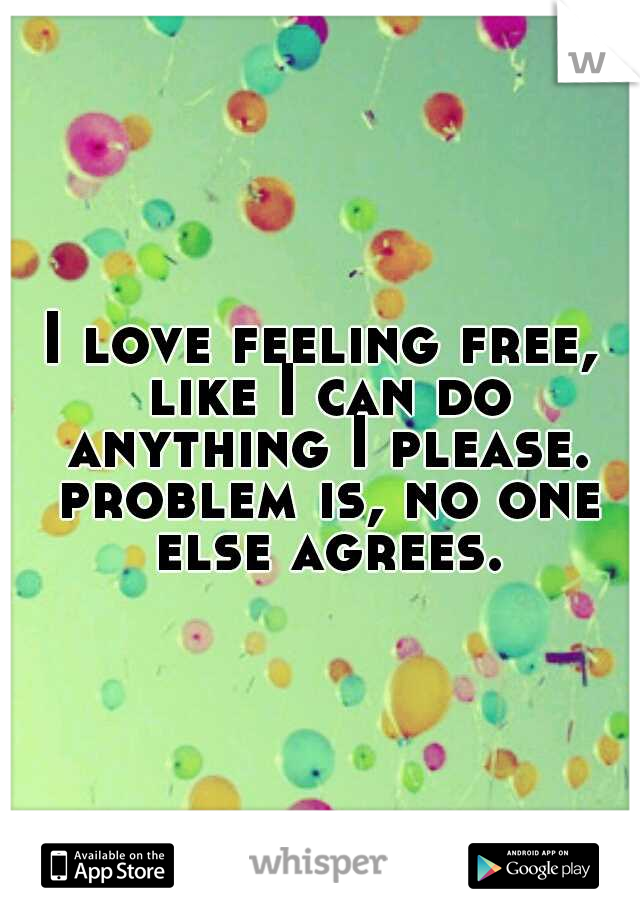 I love feeling free, like I can do anything I please. problem is, no one else agrees.
