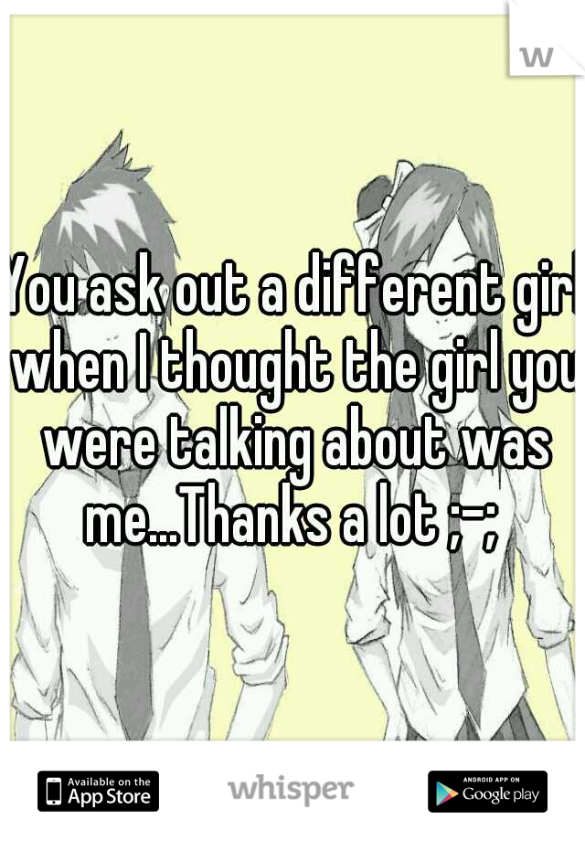 You ask out a different girl when I thought the girl you were talking about was me...Thanks a lot ;-; 