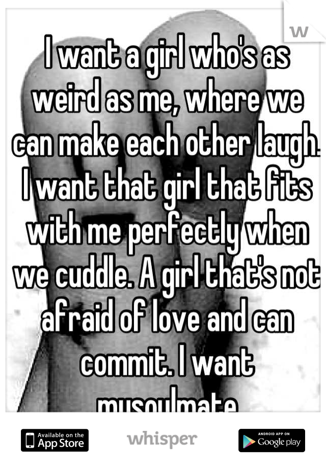 I want a girl who's as weird as me, where we can make each other laugh. I want that girl that fits with me perfectly when we cuddle. A girl that's not afraid of love and can commit. I want mysoulmate
