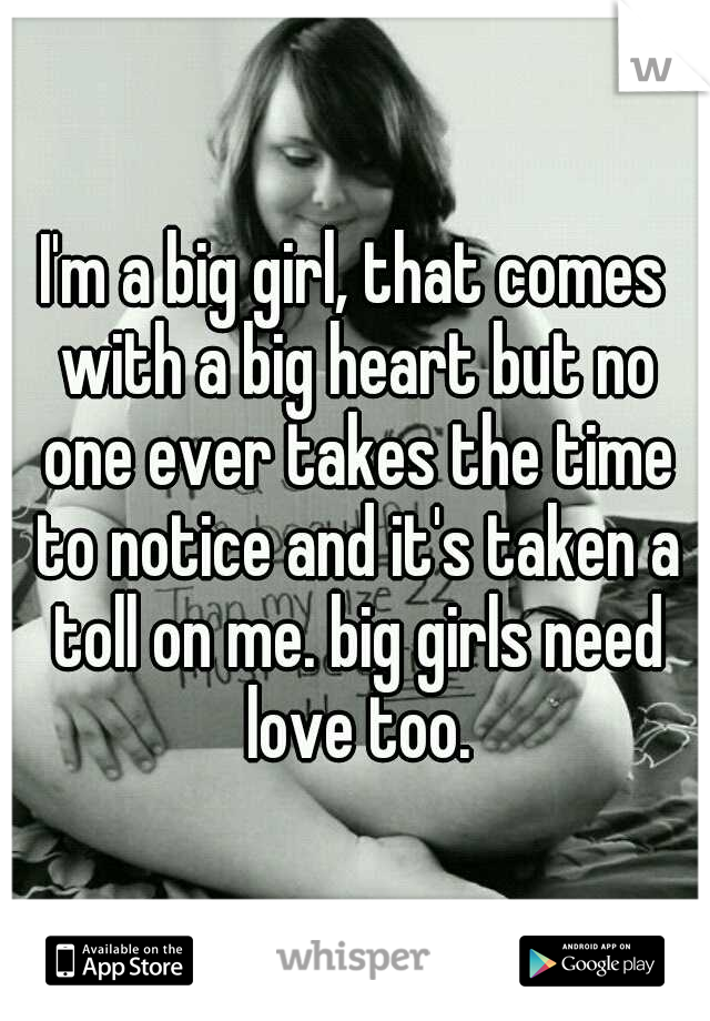 I'm a big girl, that comes with a big heart but no one ever takes the time to notice and it's taken a toll on me. big girls need love too.