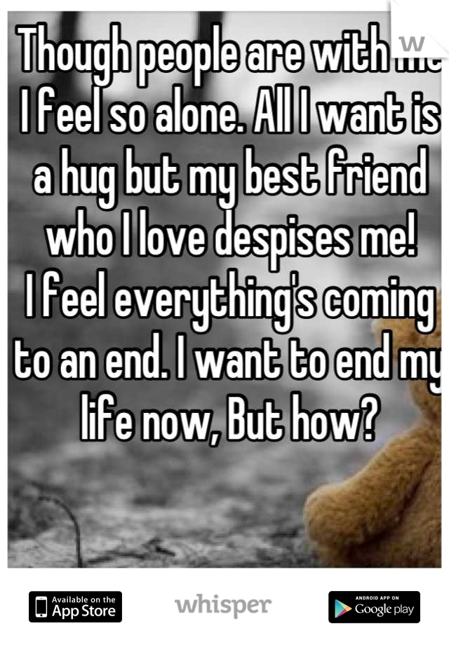 Though people are with me I feel so alone. All I want is a hug but my best friend who I love despises me!
I feel everything's coming to an end. I want to end my life now, But how?
