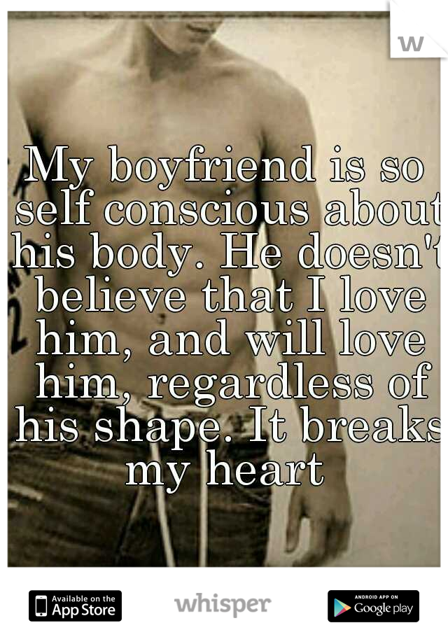 My boyfriend is so self conscious about his body. He doesn't believe that I love him, and will love him, regardless of his shape. It breaks my heart 
