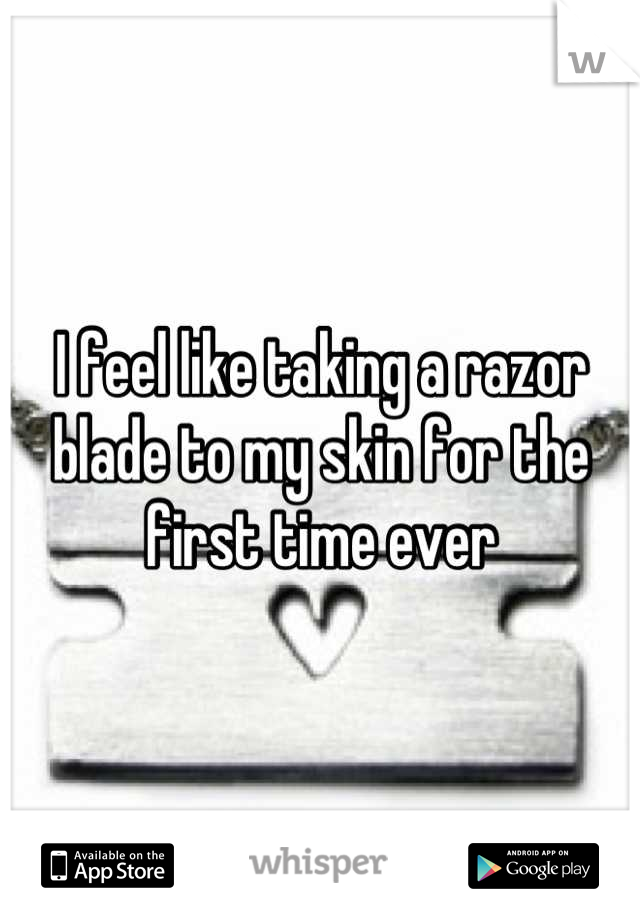 I feel like taking a razor blade to my skin for the first time ever
