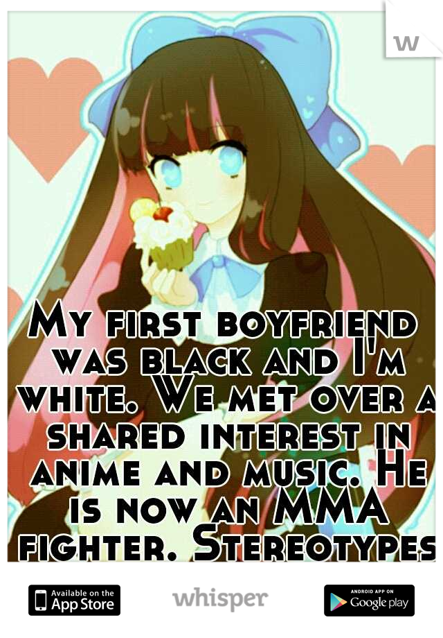 My first boyfriend was black and I'm white. We met over a shared interest in anime and music. He is now an MMA fighter. Stereotypes are stupid.