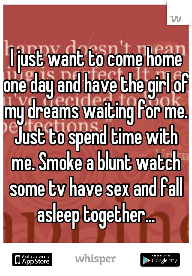 I just want to come home one day and have the girl of my dreams waiting for me. Just to spend time with me. Smoke a blunt watch some tv have sex and fall asleep together...