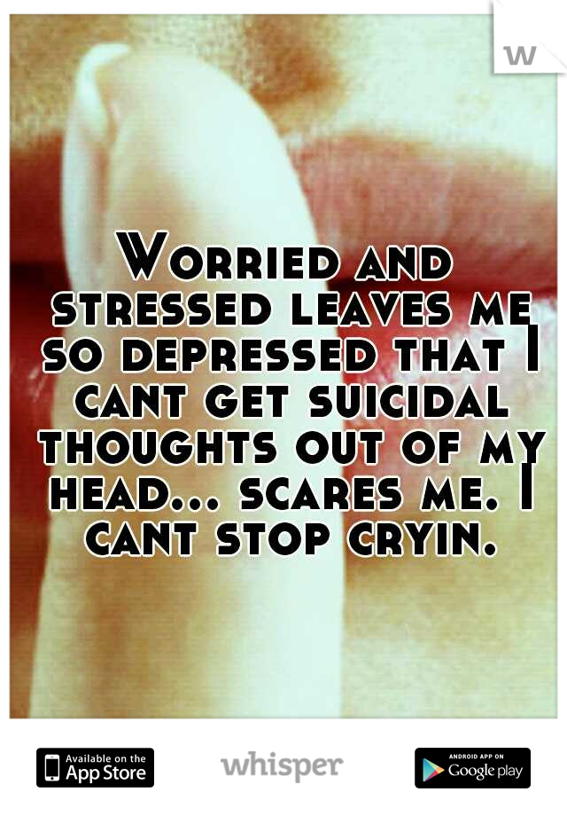 Worried and stressed leaves me so depressed that I cant get suicidal thoughts out of my head... scares me. I cant stop cryin.