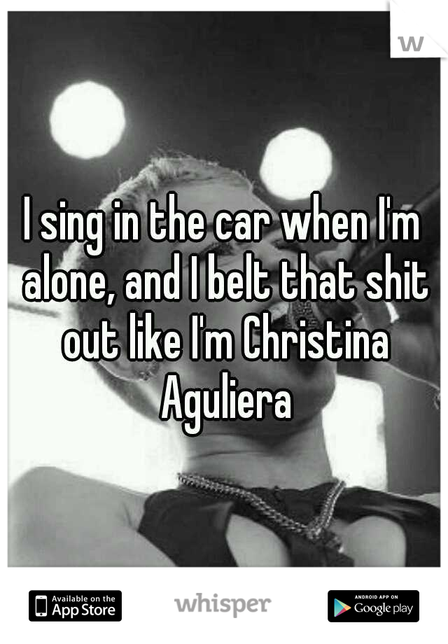I sing in the car when I'm alone, and I belt that shit out like I'm Christina Aguliera