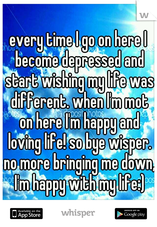 every time I go on here I become depressed and start wishing my life was different. when I'm mot on here I'm happy and loving life! so bye wisper. no more bringing me down, I'm happy with my life:)