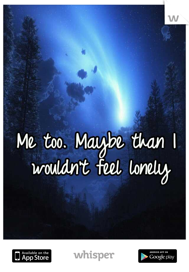 Me too. Maybe than I wouldn't feel lonely