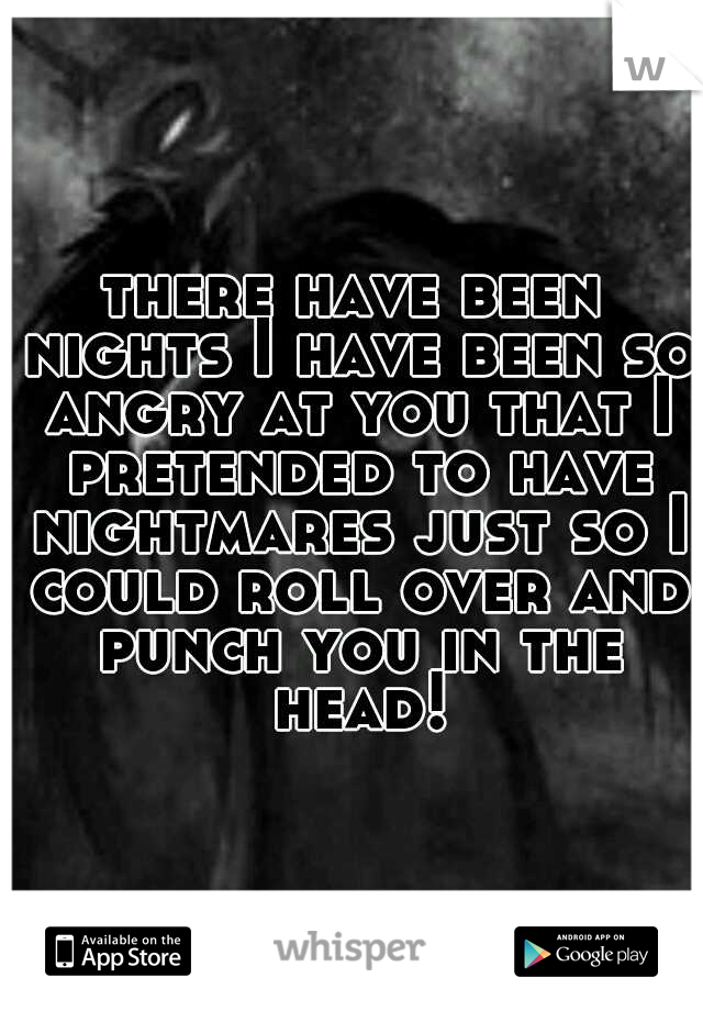 there have been nights I have been so angry at you that I pretended to have nightmares just so I could roll over and punch you in the head!