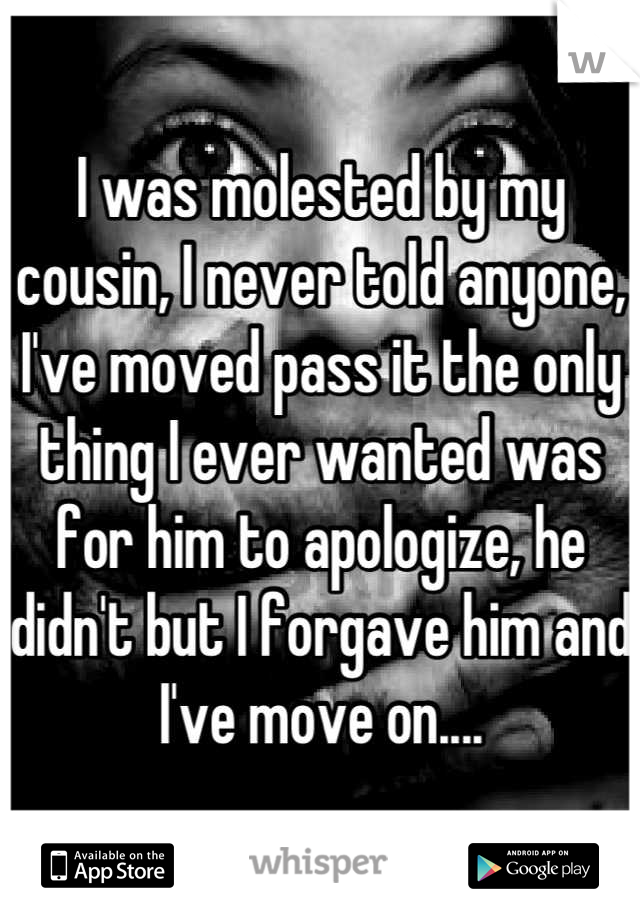 I was molested by my cousin, I never told anyone, I've moved pass it the only thing I ever wanted was for him to apologize, he didn't but I forgave him and I've move on....