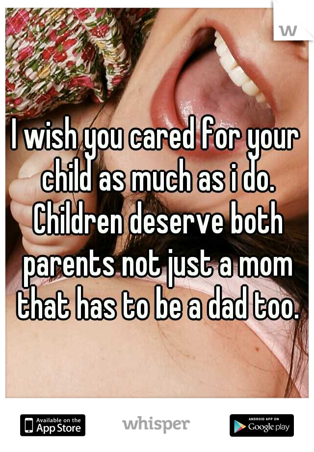 I wish you cared for your child as much as i do. Children deserve both parents not just a mom that has to be a dad too.