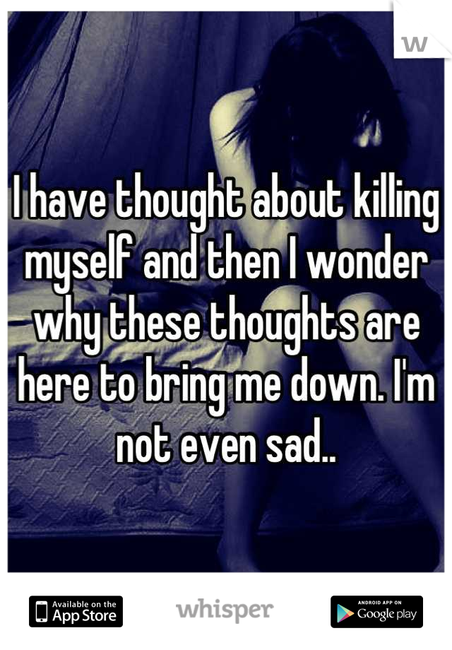 I have thought about killing myself and then I wonder why these thoughts are here to bring me down. I'm not even sad..
