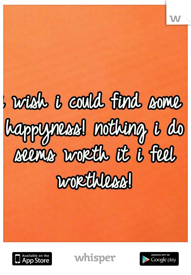 i wish i could find some happyness! nothing i do seems worth it i feel worthless!