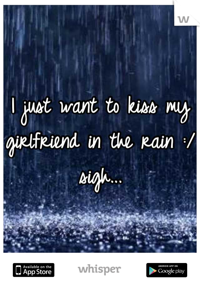 I just want to kiss my girlfriend in the rain :/ sigh...