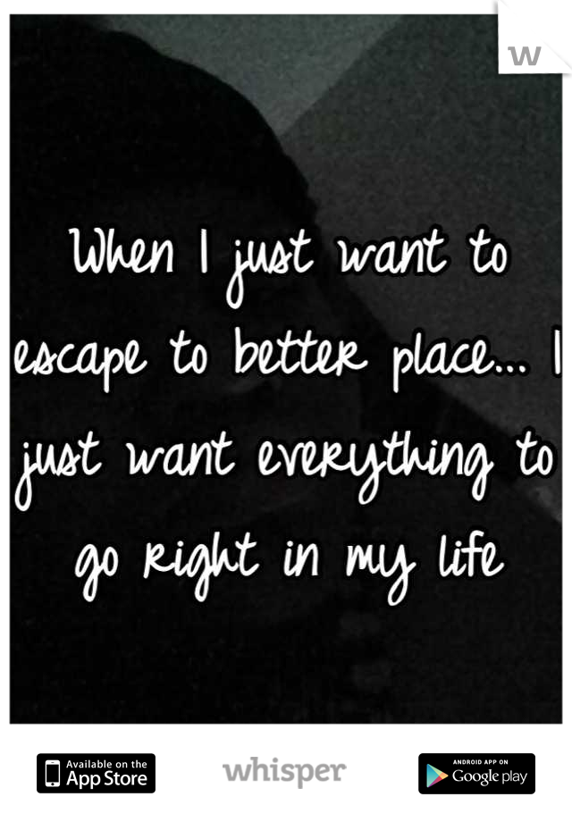 When I just want to escape to better place... I just want everything to go right in my life