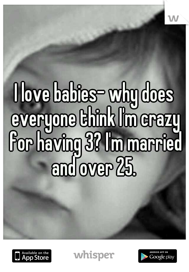 I love babies- why does everyone think I'm crazy for having 3? I'm married and over 25. 