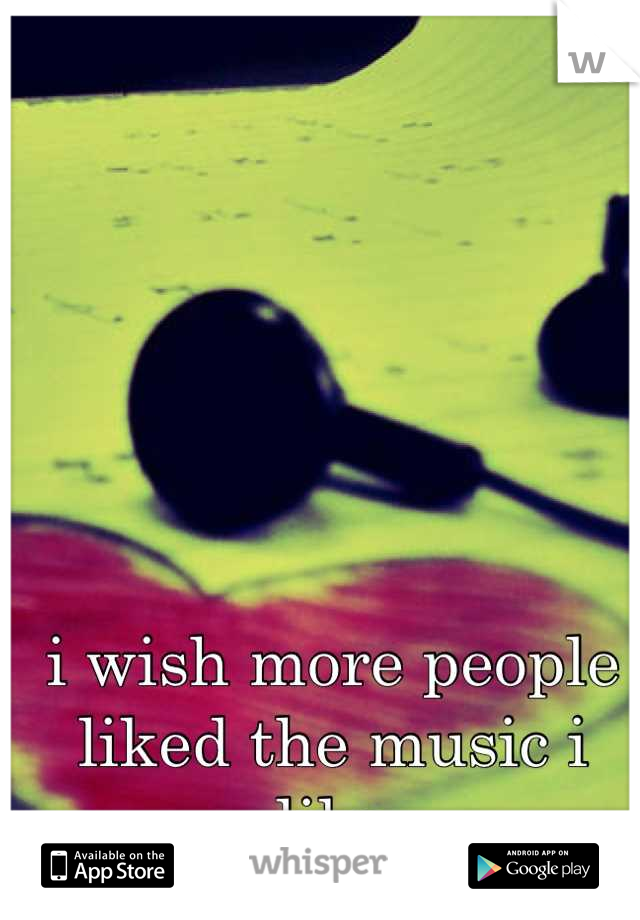 i wish more people liked the music i like