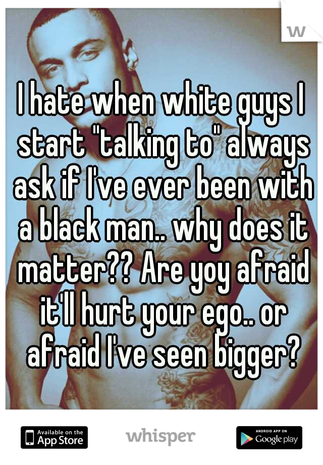 I hate when white guys I start "talking to" always ask if I've ever been with a black man.. why does it matter?? Are yoy afraid it'll hurt your ego.. or afraid I've seen bigger?