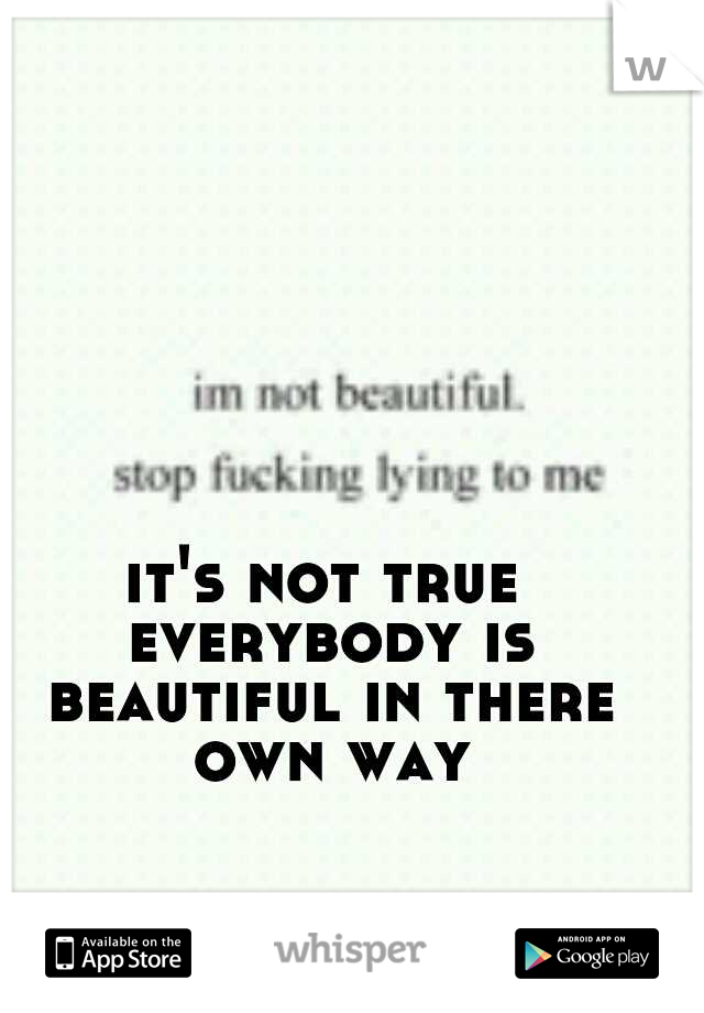 it's not true everybody is beautiful in there own way