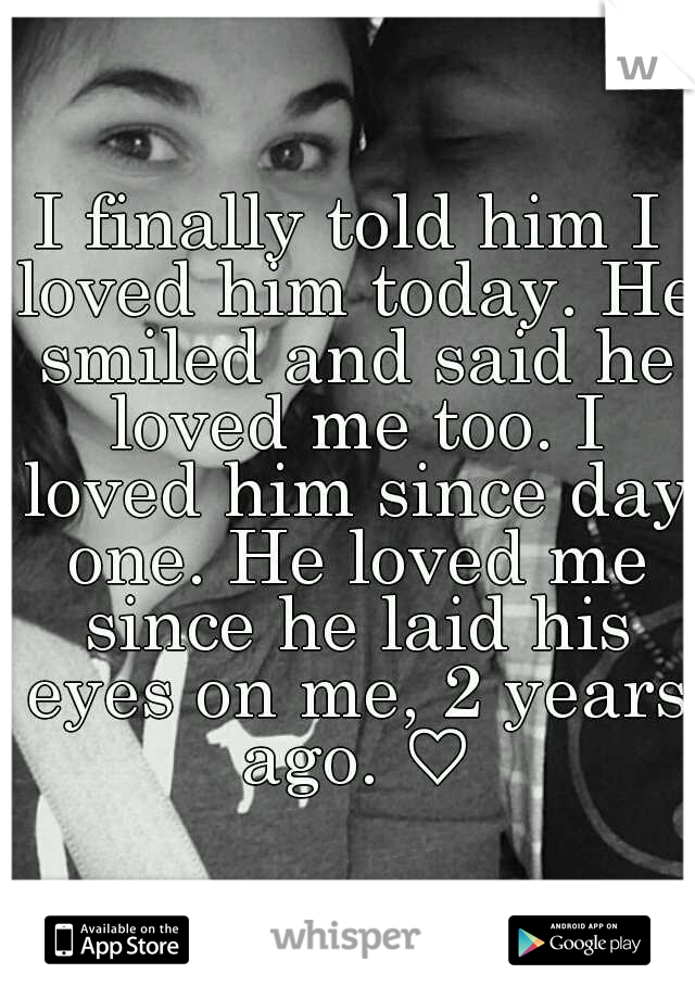 I finally told him I loved him today. He smiled and said he loved me too. I loved him since day one. He loved me since he laid his eyes on me, 2 years ago. ♡