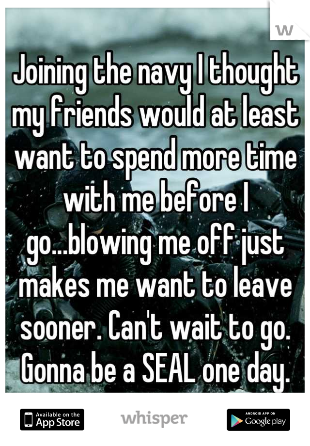 Joining the navy I thought my friends would at least want to spend more time with me before I go...blowing me off just makes me want to leave sooner. Can't wait to go. Gonna be a SEAL one day.