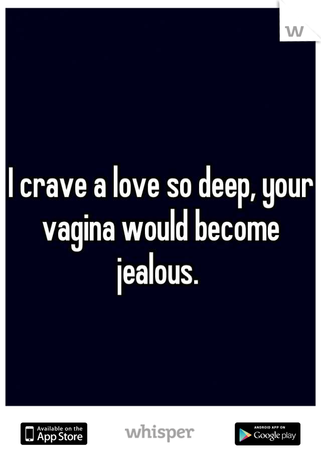 I crave a love so deep, your vagina would become jealous. 
