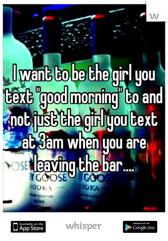 I want to be the girl you text "good morning" to and not just the girl you text at 3am when you are leaving the bar....