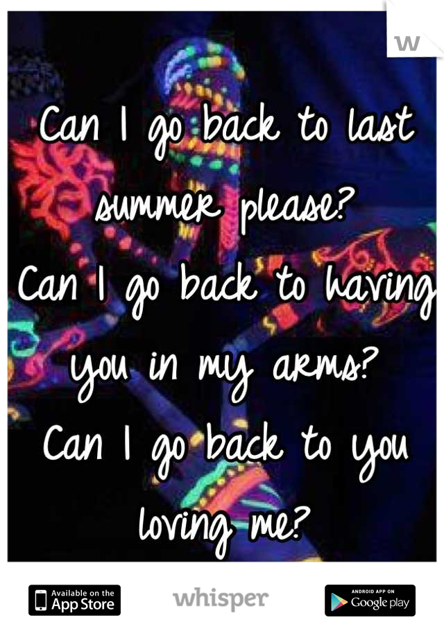 Can I go back to last summer please? 
Can I go back to having you in my arms?
Can I go back to you loving me?
