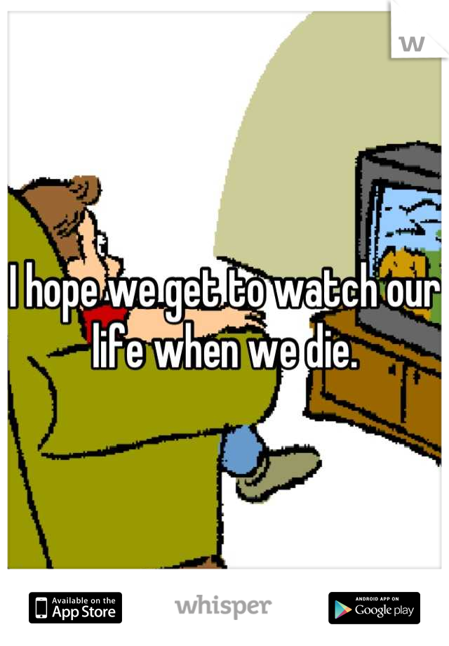 I hope we get to watch our life when we die.