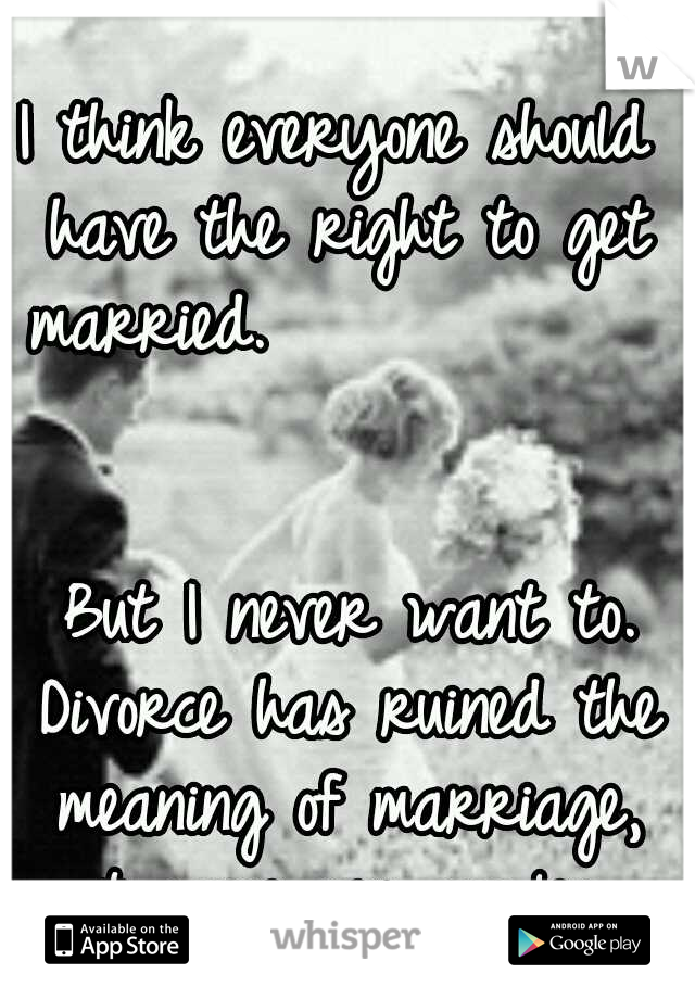 I think everyone should have the right to get married.                                                   But I never want to. Divorce has ruined the meaning of marriage, not same sex couples. 