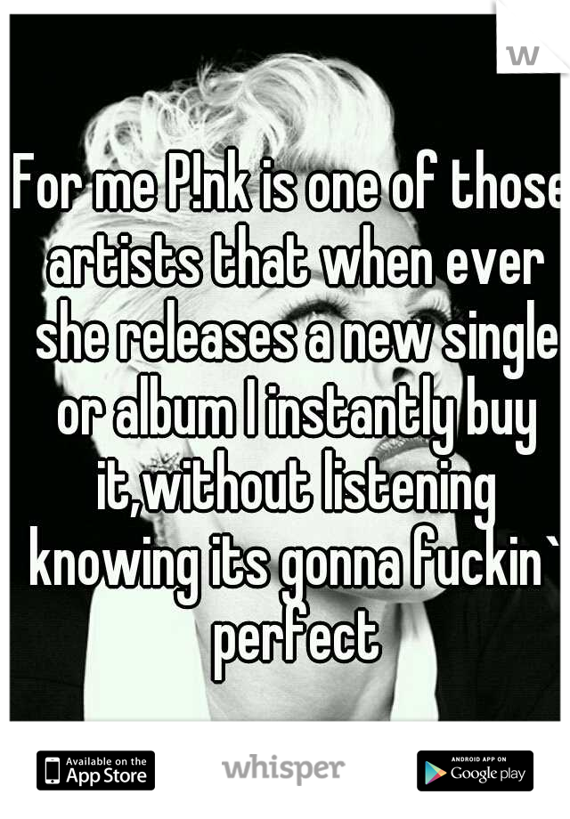 For me P!nk is one of those artists that when ever she releases a new single or album I instantly buy it,without listening knowing its gonna fuckin` perfect