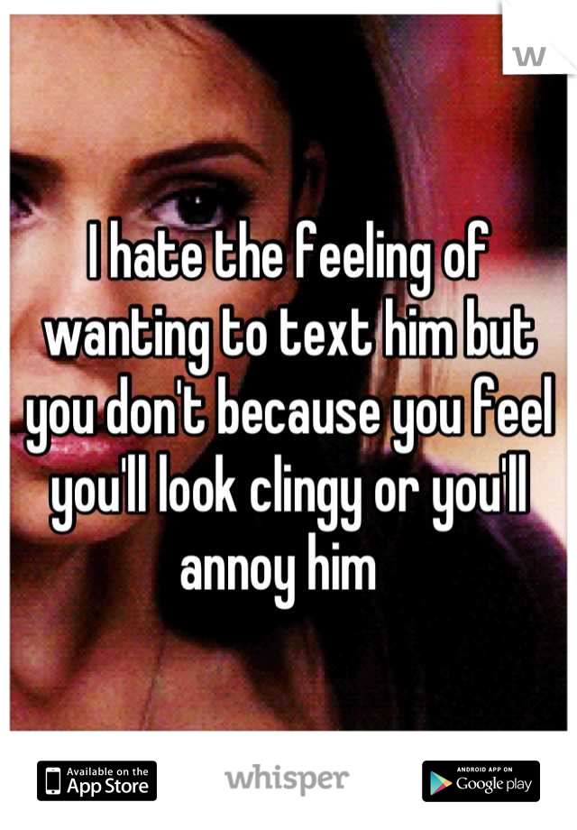 I hate the feeling of wanting to text him but you don't because you feel you'll look clingy or you'll annoy him  