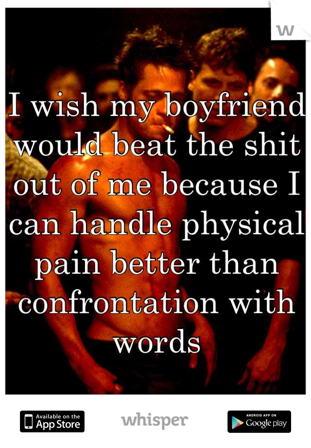 I wish my boyfriend would beat the shit out of me because I can handle physical pain better than confrontation with words