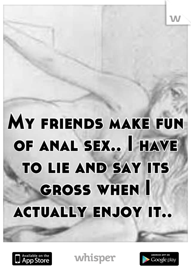 My friends make fun of anal sex.. I have to lie and say its gross when I actually enjoy it.. 