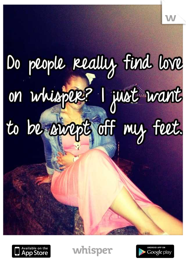 Do people really find love on whisper? I just want to be swept off my feet. 